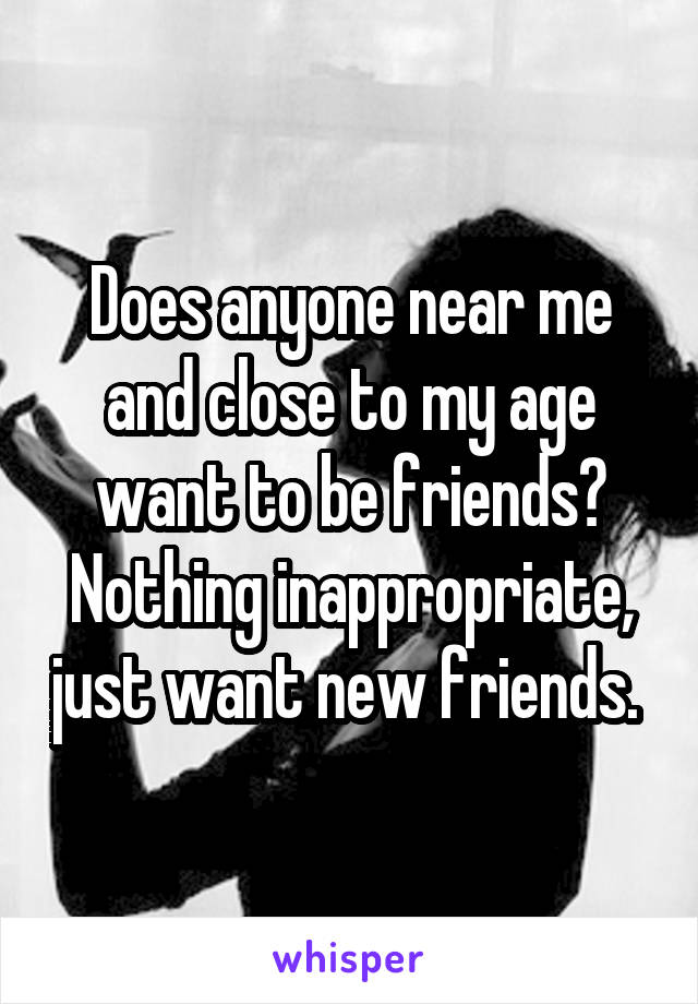 Does anyone near me and close to my age want to be friends? Nothing inappropriate, just want new friends. 