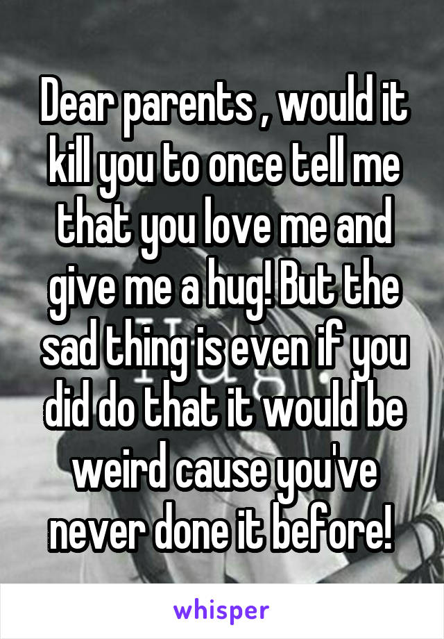 Dear parents , would it kill you to once tell me that you love me and give me a hug! But the sad thing is even if you did do that it would be weird cause you've never done it before! 
