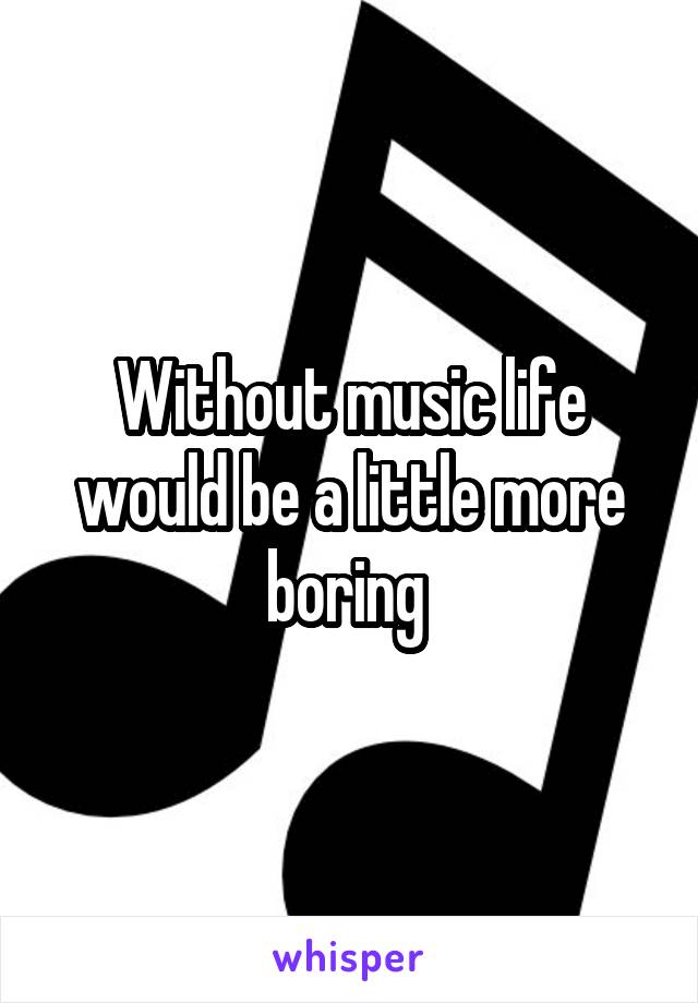 Without music life would be a little more boring 