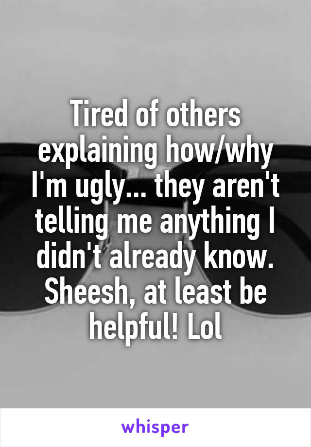 Tired of others explaining how/why I'm ugly... they aren't telling me anything I didn't already know. Sheesh, at least be helpful! Lol