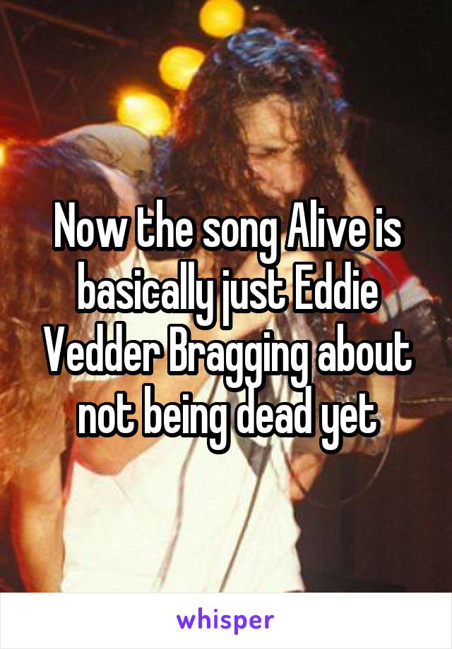 Now the song Alive is basically just Eddie Vedder Bragging about not being dead yet