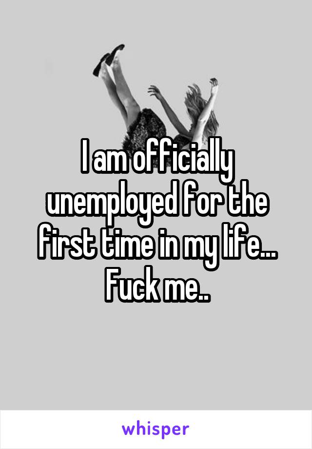 I am officially unemployed for the first time in my life...
Fuck me..