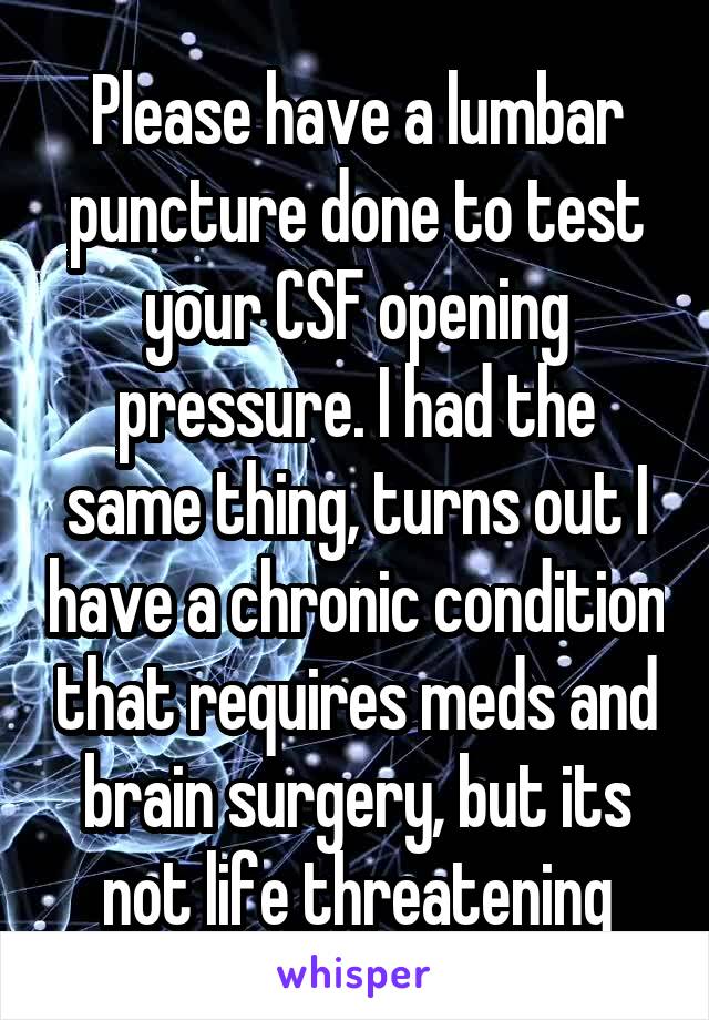 Please have a lumbar puncture done to test your CSF opening pressure. I had the same thing, turns out I have a chronic condition that requires meds and brain surgery, but its not life threatening