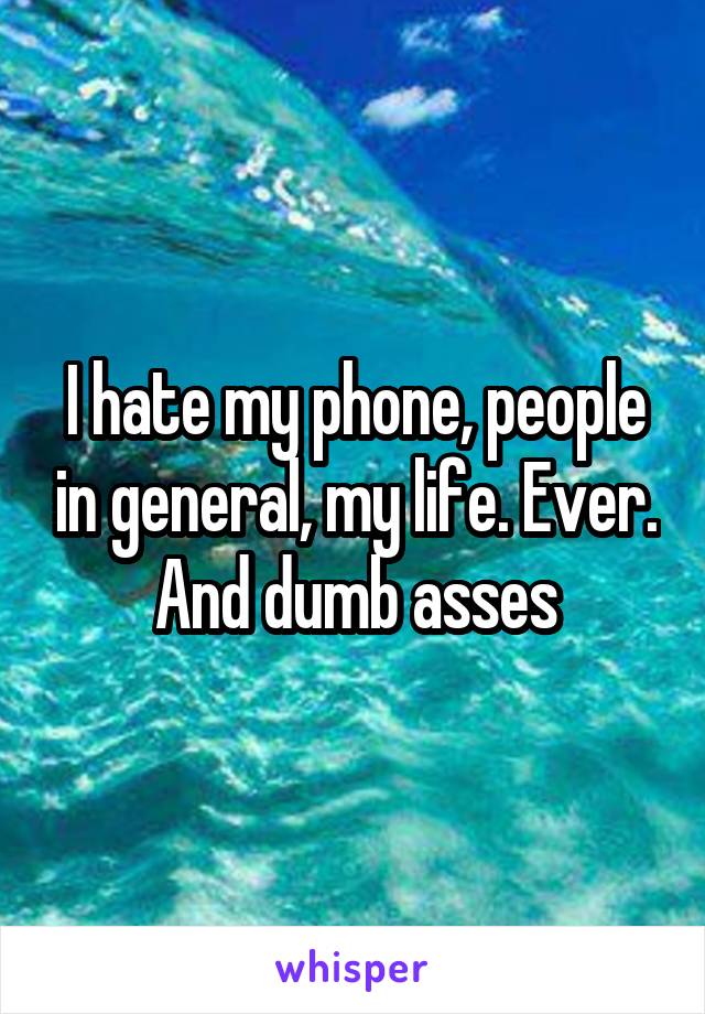 I hate my phone, people in general, my life. Ever. And dumb asses