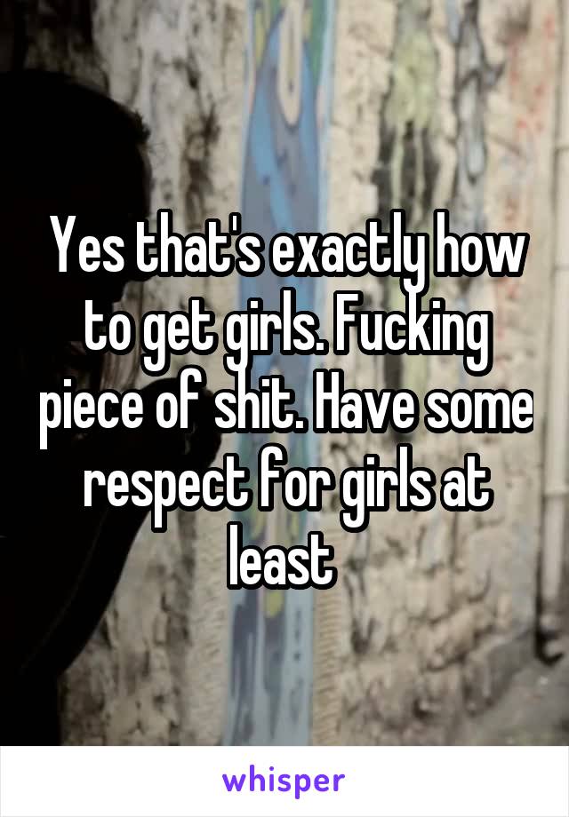 Yes that's exactly how to get girls. Fucking piece of shit. Have some respect for girls at least 