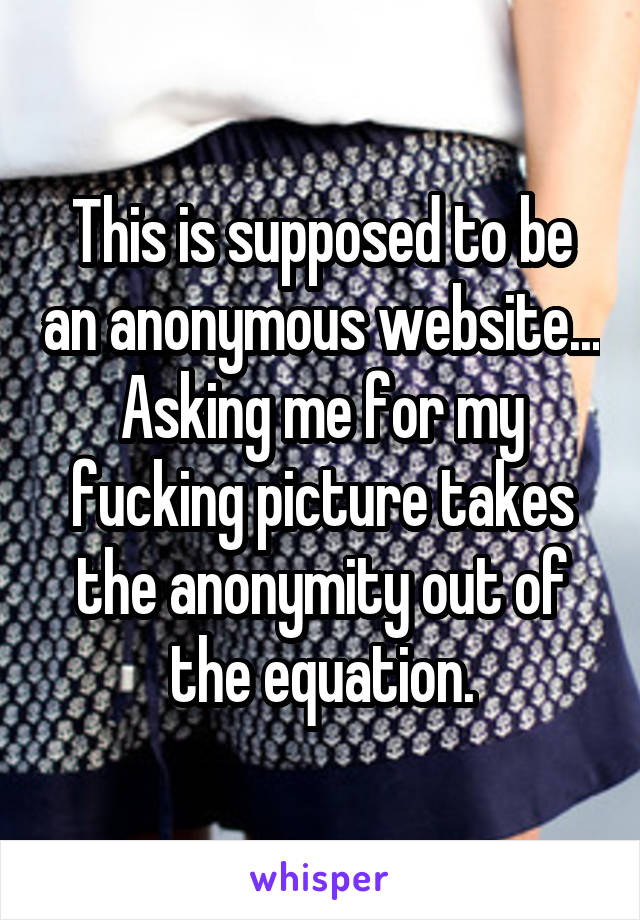 This is supposed to be an anonymous website... Asking me for my fucking picture takes the anonymity out of the equation.