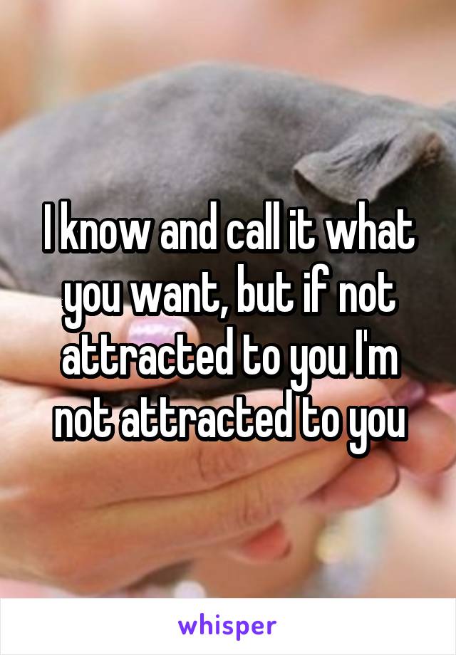I know and call it what you want, but if not attracted to you I'm not attracted to you