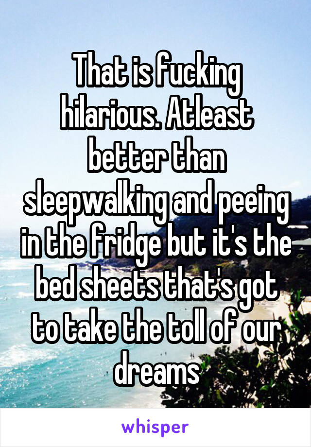 That is fucking hilarious. Atleast better than sleepwalking and peeing in the fridge but it's the bed sheets that's got to take the toll of our dreams