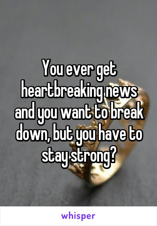 You ever get heartbreaking news and you want to break down, but you have to stay strong?