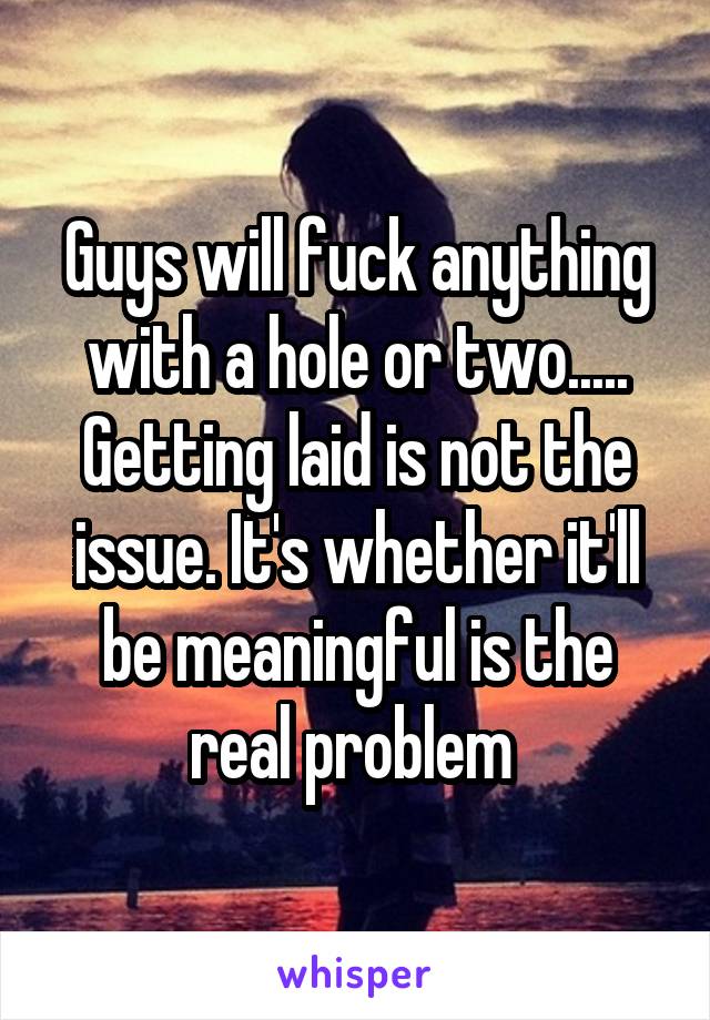 Guys will fuck anything with a hole or two..... Getting laid is not the issue. It's whether it'll be meaningful is the real problem 
