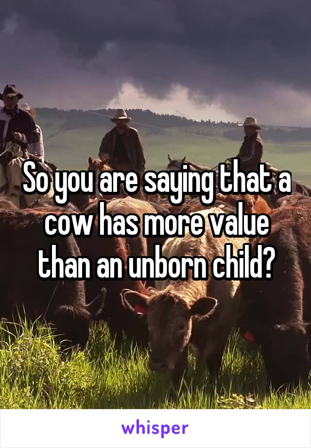 So you are saying that a cow has more value than an unborn child?