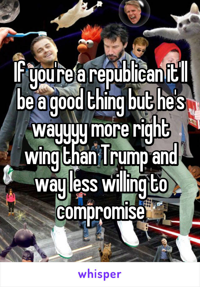 If you're a republican it'll be a good thing but he's wayyyy more right wing than Trump and way less willing to compromise