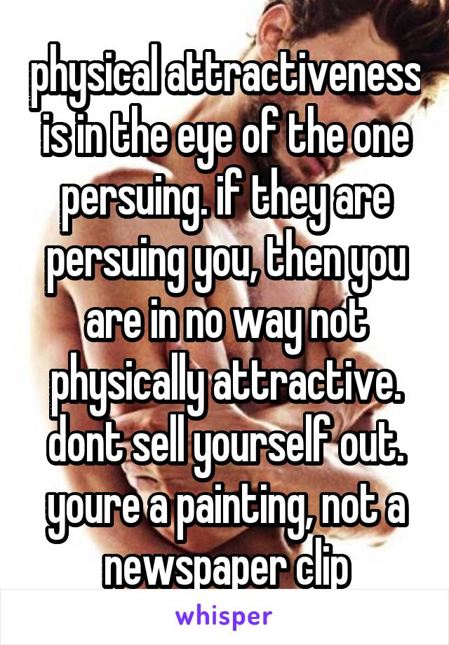 physical attractiveness is in the eye of the one persuing. if they are persuing you, then you are in no way not physically attractive. dont sell yourself out. youre a painting, not a newspaper clip