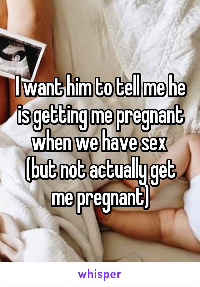 I want him to tell me he is getting me pregnant when we have sex 
(but not actually get me pregnant)