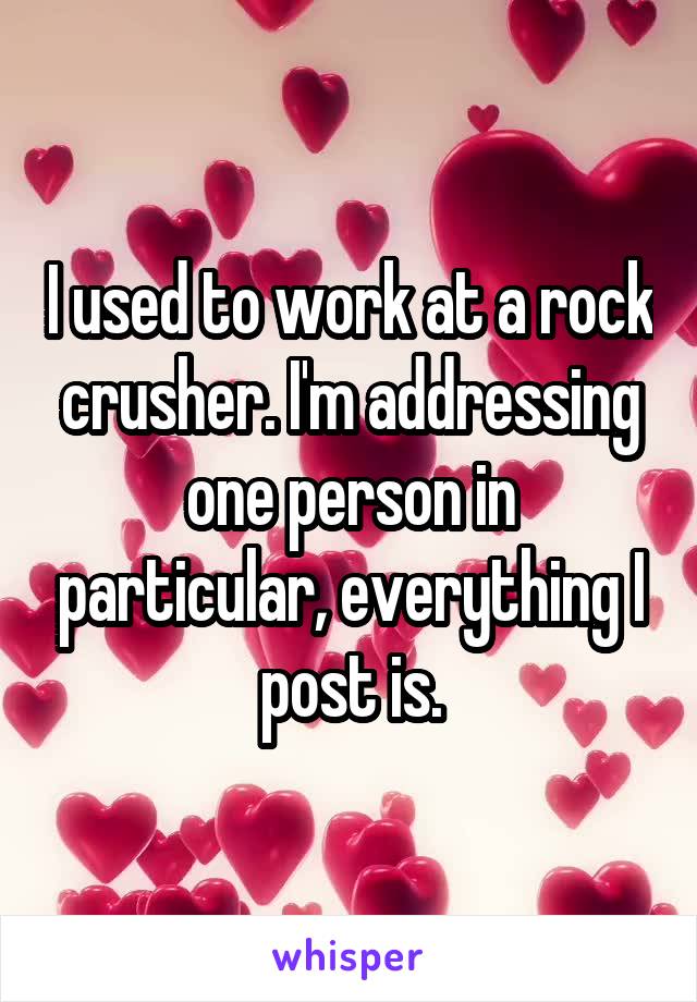 I used to work at a rock crusher. I'm addressing one person in particular, everything I post is.