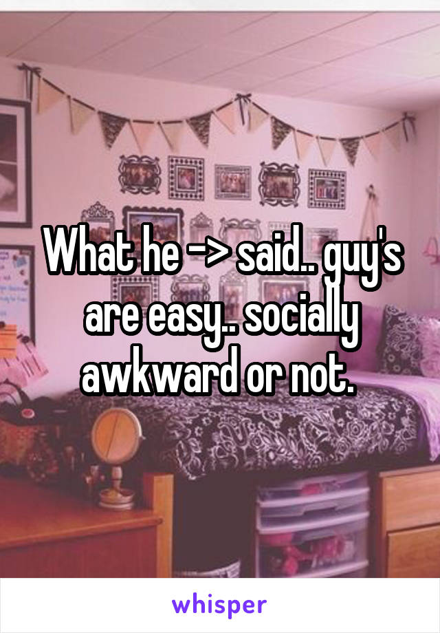 What he -> said.. guy's are easy.. socially awkward or not. 
