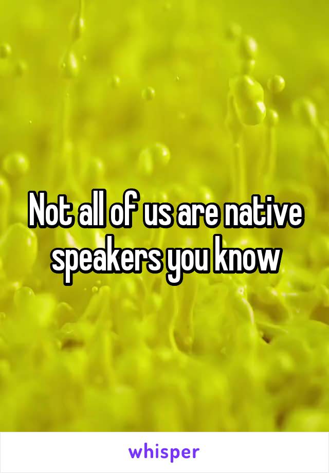 Not all of us are native speakers you know
