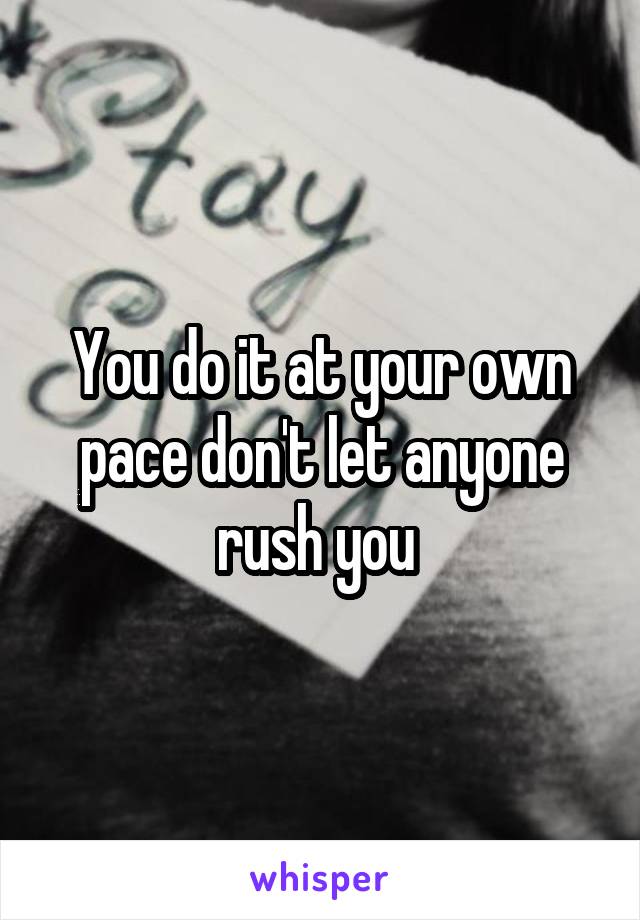 You do it at your own pace don't let anyone rush you 