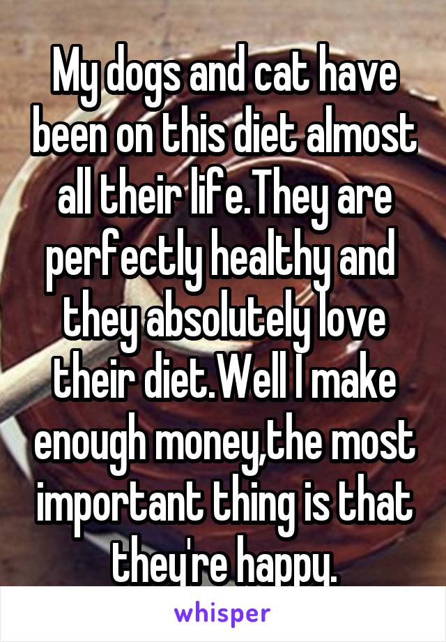 My dogs and cat have been on this diet almost all their life.They are perfectly healthy and  they absolutely love their diet.Well I make enough money,the most important thing is that they're happy.