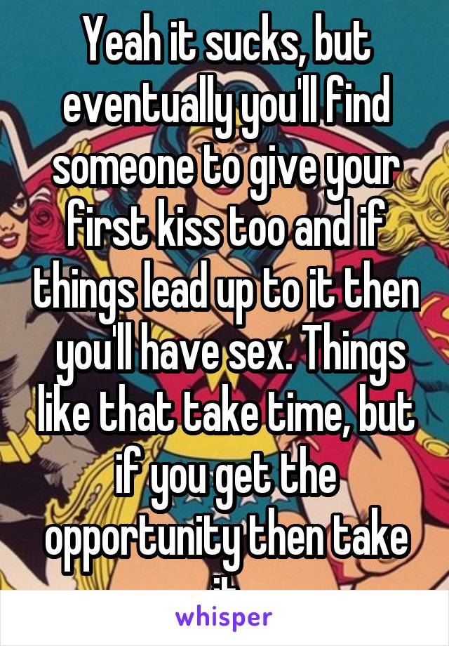 Yeah it sucks, but eventually you'll find someone to give your first kiss too and if things lead up to it then  you'll have sex. Things like that take time, but if you get the opportunity then take it