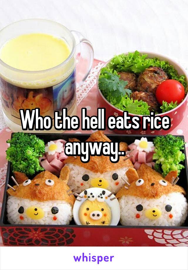 Who the hell eats rice anyway..