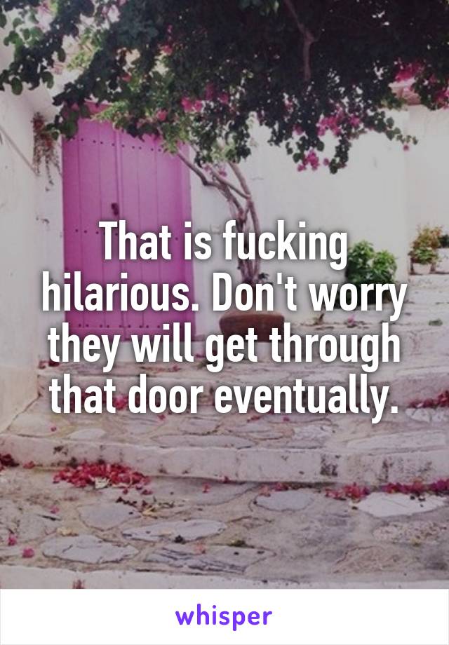 That is fucking hilarious. Don't worry they will get through that door eventually.