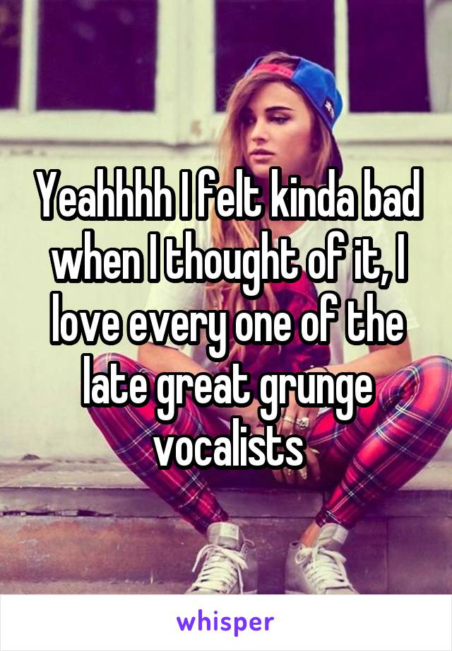 Yeahhhh I felt kinda bad when I thought of it, I love every one of the late great grunge vocalists