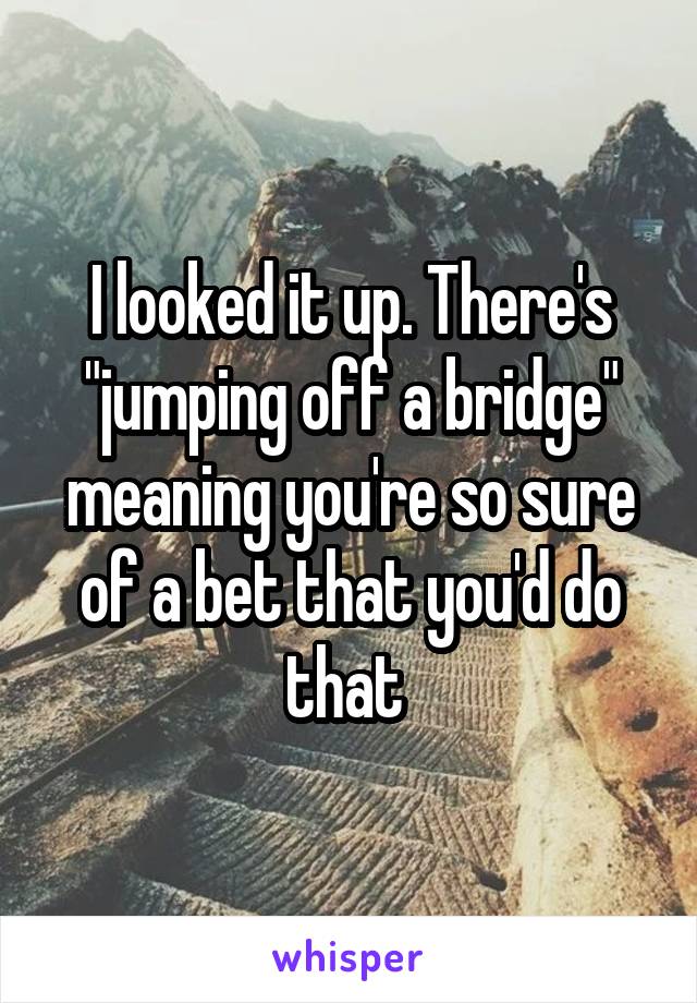 I looked it up. There's "jumping off a bridge" meaning you're so sure of a bet that you'd do that 