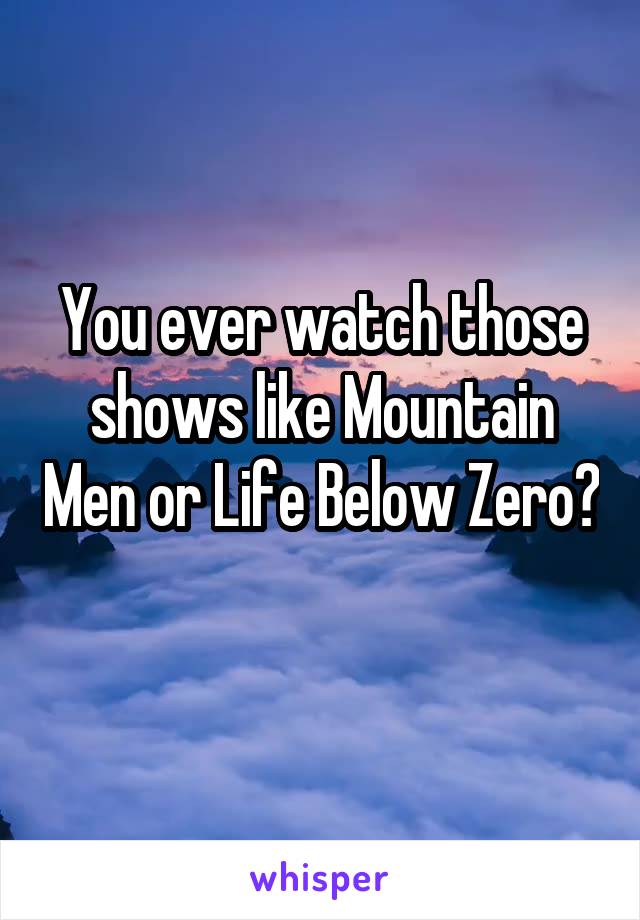 You ever watch those shows like Mountain Men or Life Below Zero? 