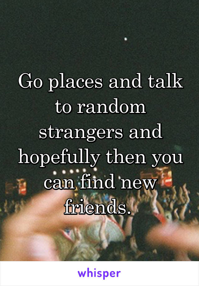 Go places and talk to random strangers and hopefully then you can find new friends. 