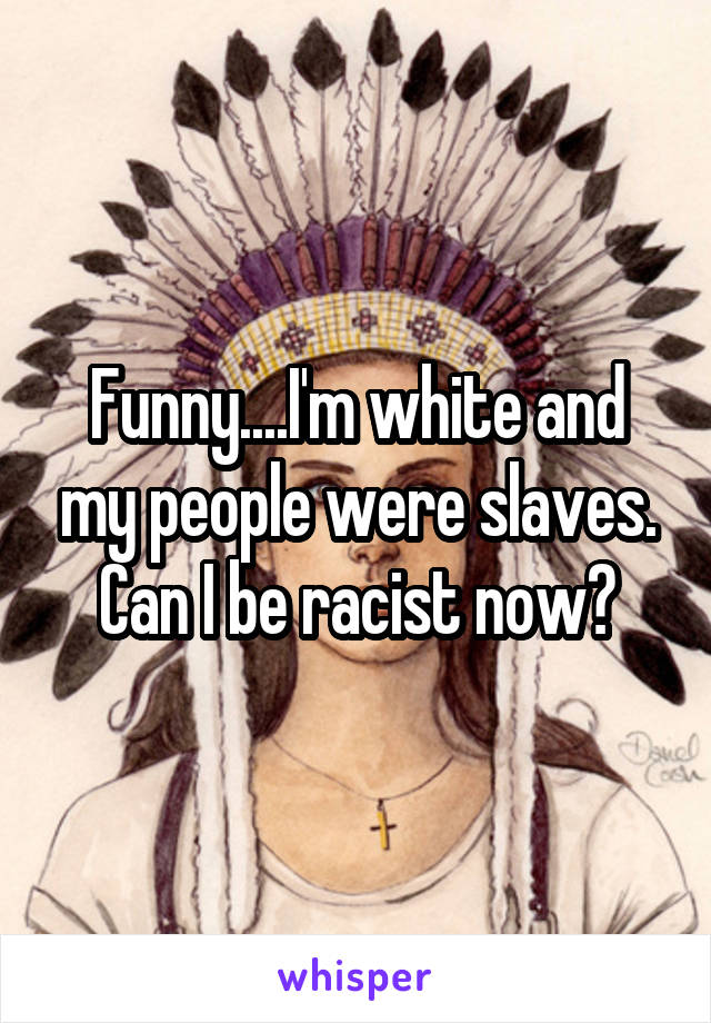 Funny....I'm white and my people were slaves. Can I be racist now?