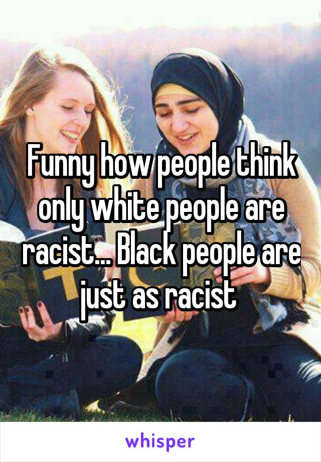 Funny how people think only white people are racist... Black people are just as racist 
