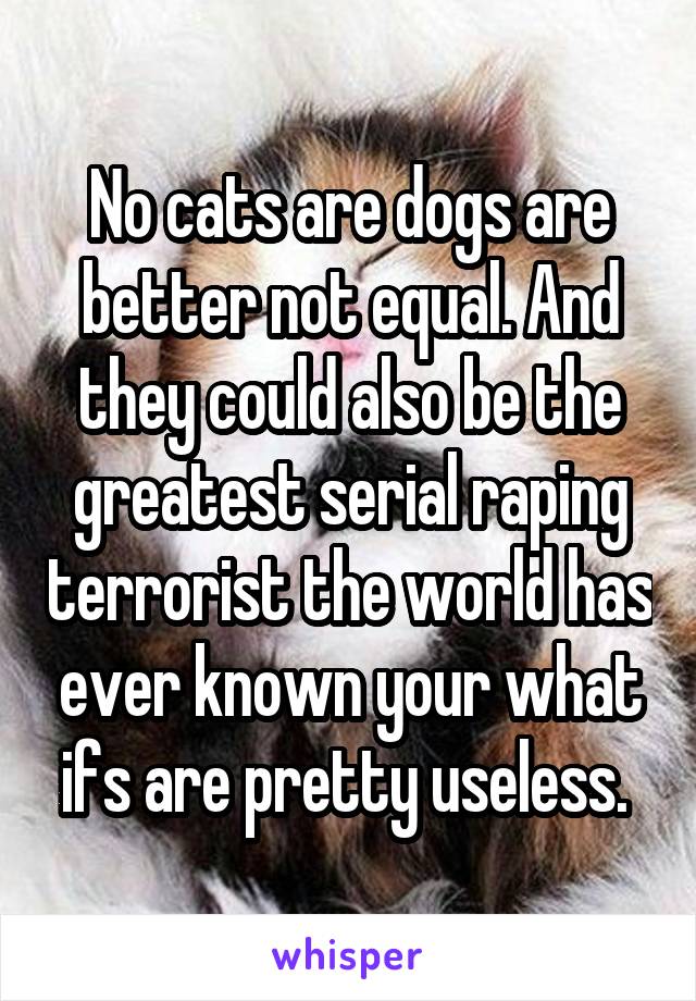 No cats are dogs are better not equal. And they could also be the greatest serial raping terrorist the world has ever known your what ifs are pretty useless. 