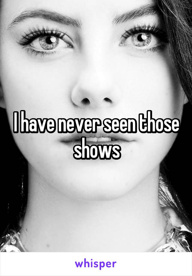 I have never seen those shows