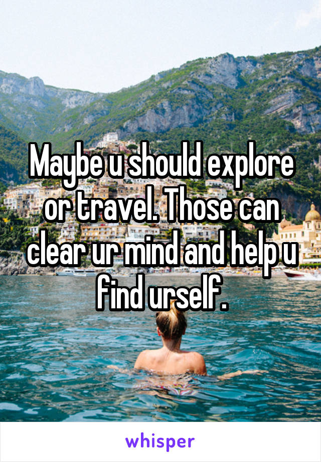 Maybe u should explore or travel. Those can clear ur mind and help u find urself.