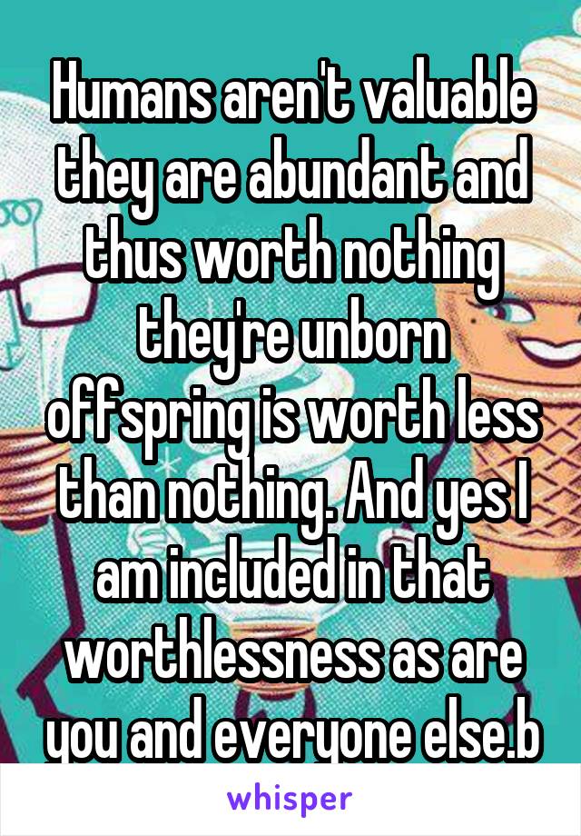 Humans aren't valuable they are abundant and thus worth nothing they're unborn offspring is worth less than nothing. And yes I am included in that worthlessness as are you and everyone else.b