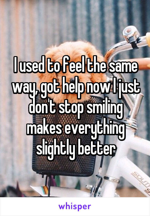 I used to feel the same way, got help now I just don't stop smiling makes everything slightly better