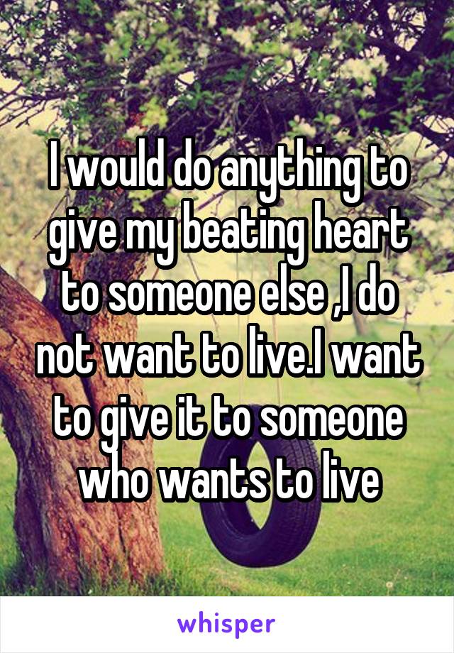 I would do anything to give my beating heart to someone else ,I do not want to live.I want to give it to someone who wants to live