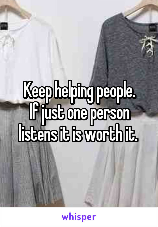 Keep helping people.
If just one person listens it is worth it. 