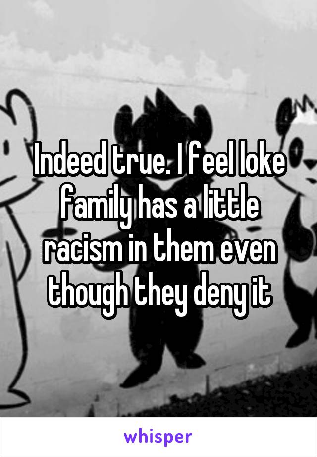 Indeed true. I feel loke family has a little racism in them even though they deny it