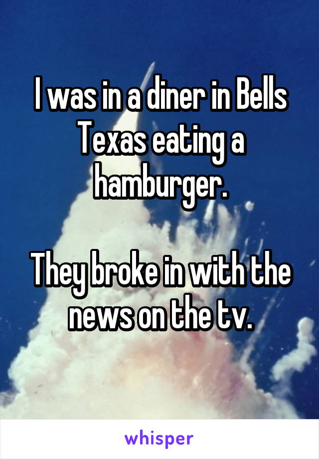 I was in a diner in Bells Texas eating a hamburger.

They broke in with the news on the tv.
