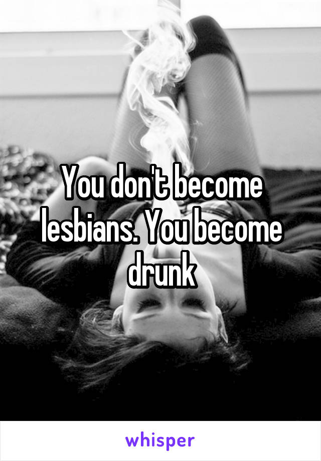 You don't become lesbians. You become drunk