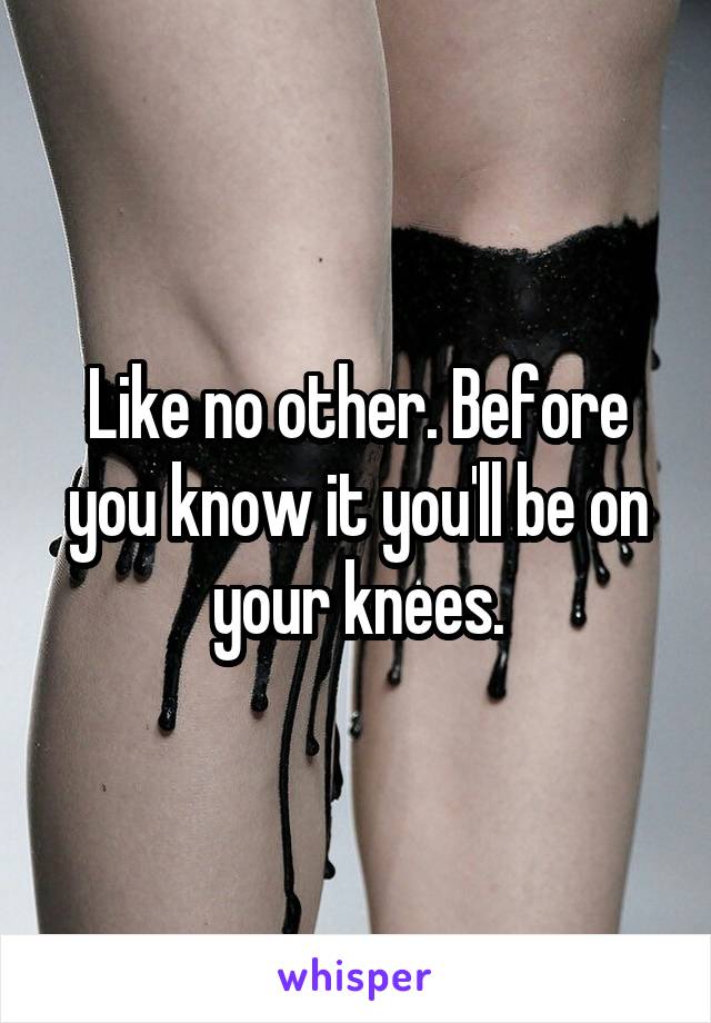 Like no other. Before you know it you'll be on your knees.