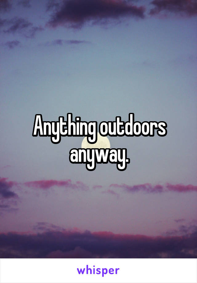 Anything outdoors anyway.