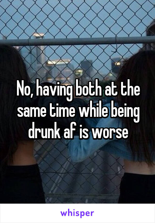 No, having both at the same time while being drunk af is worse