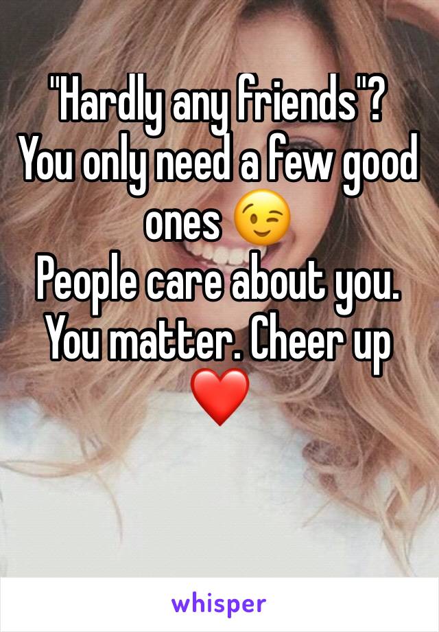 "Hardly any friends"?
You only need a few good ones 😉 
People care about you. You matter. Cheer up ❤️ 