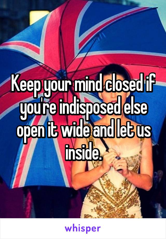 Keep your mind closed if you're indisposed else open it wide and let us inside.