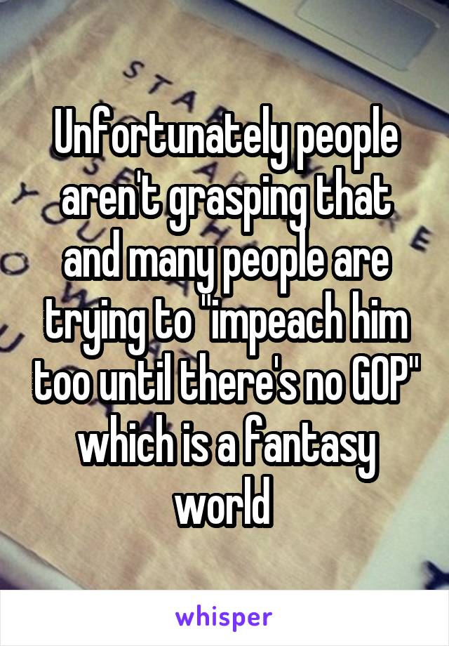 Unfortunately people aren't grasping that and many people are trying to "impeach him too until there's no GOP" which is a fantasy world 