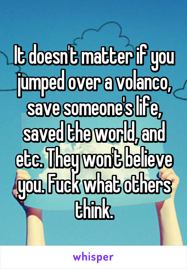 It doesn't matter if you jumped over a volanco, save someone's life, saved the world, and etc. They won't believe you. Fuck what others think.