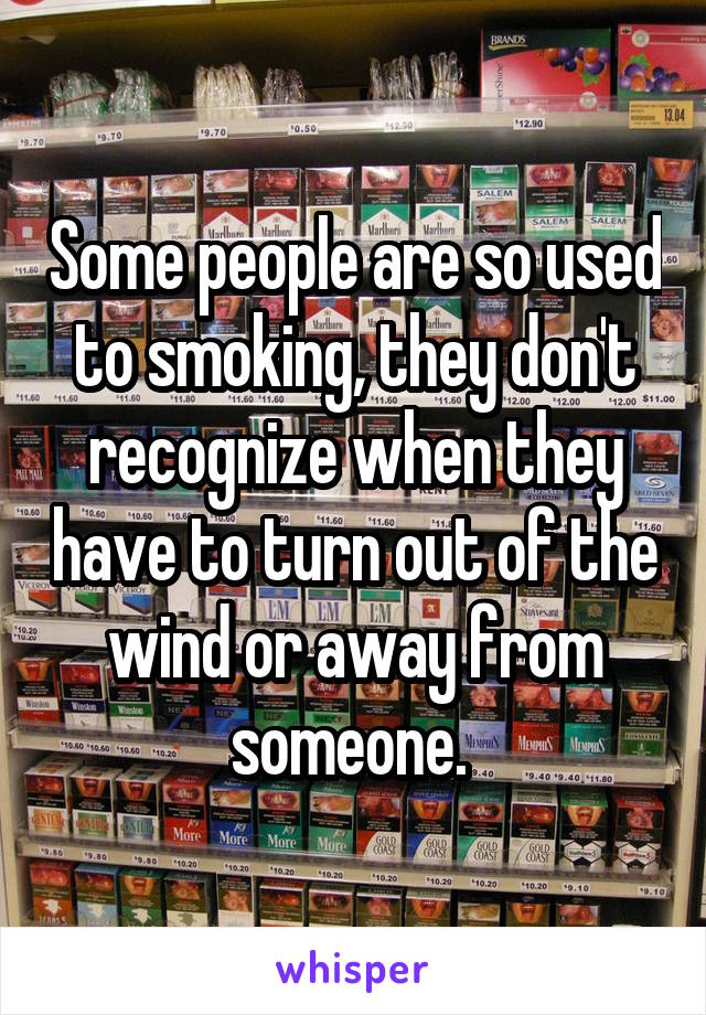 Some people are so used to smoking, they don't recognize when they have to turn out of the wind or away from someone. 